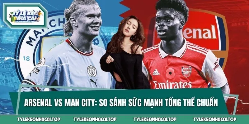 Arsenal Vs Man City - So Sánh Sức Mạnh Tổng Thể Chuẩn Xác