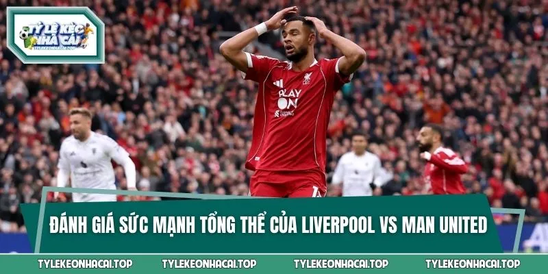 Đánh giá sức mạnh tổng thể của Liverpool vs Man United